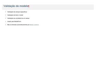 Validação de models¶

 •   Validação de campos específicos

 •   Validação de todo o model

 •   Validação de unicidade de um campo

 •   Usado pelo ModelForm

 •   Não é chamado automaticamente por Model.save()
 