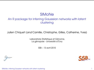 SIMoNe
        An R package for inferring Gausssian networks with latent
                                clustering


      Julien Chiquet (and Camille, Christophe, Gilles, Catherine, Yves)

                                                                 ´
                                     Laboratoire Statistique et Genome,
                                           ´                   ´   ´
                                       La genopole - Universite d’Evry


                                                 SSB – 13 avril 2010




SIMoNe: inferring Gaussian networks with latent clustering                1
 