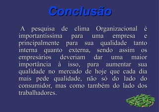 Conclusão A pesquisa de clima Organizacional é importantíssima para uma empresa e principalmente para sua qualidade tanto interna quanto externa, sendo assim os empresários deveriam dar uma maior importância à isso, para aumentar sua qualidade no mercado de hoje que cada dia mais pede qualidade, não só do lado do consumidor, mas como também do lado dos trabalhadores. 