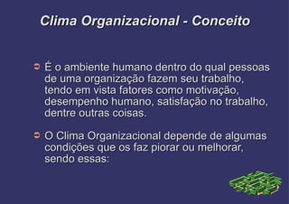 Clima Organizacional - Conceito É o ambiente humano dentro do qual pessoas de uma organização fazem seu trabalho, tendo em vista fatores como motivação, desempenho humano, satisfação no trabalho, dentre outras coisas. O Clima Organizacional depende de algumas condições que os faz piorar ou melhorar, sendo essas: 