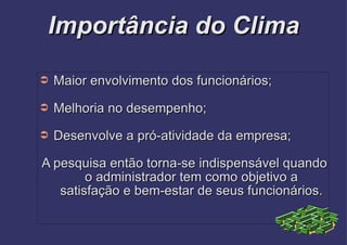 Importância do Clima Maior envolvimento dos funcionários; Melhoria no desempenho; Desenvolve a pró-atividade da empresa; A pesquisa então torna-se indispensável quando o administrador tem como objetivo a satisfação e bem-estar de seus funcionários. 