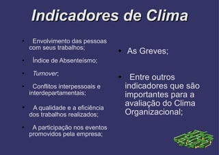 Indicadores de Clima Envolvimento das pessoas com seus trabalhos; Índice de Absenteísmo; Turnover ; Conflitos interpessoais e interdepartamentais; A qualidade e a eficiência dos trabalhos realizados; A participação nos eventos promovidos pela empresa; As Greves; Entre outros indicadores que são importantes para a avaliação do Clima Organizacional; 