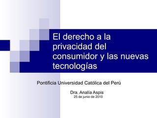 El derecho a la privacidad del consumidor y las nuevas tecnologías Pontificia Universidad Católica del Perú  Dra. Analía Aspis 25 de junio de 2010 