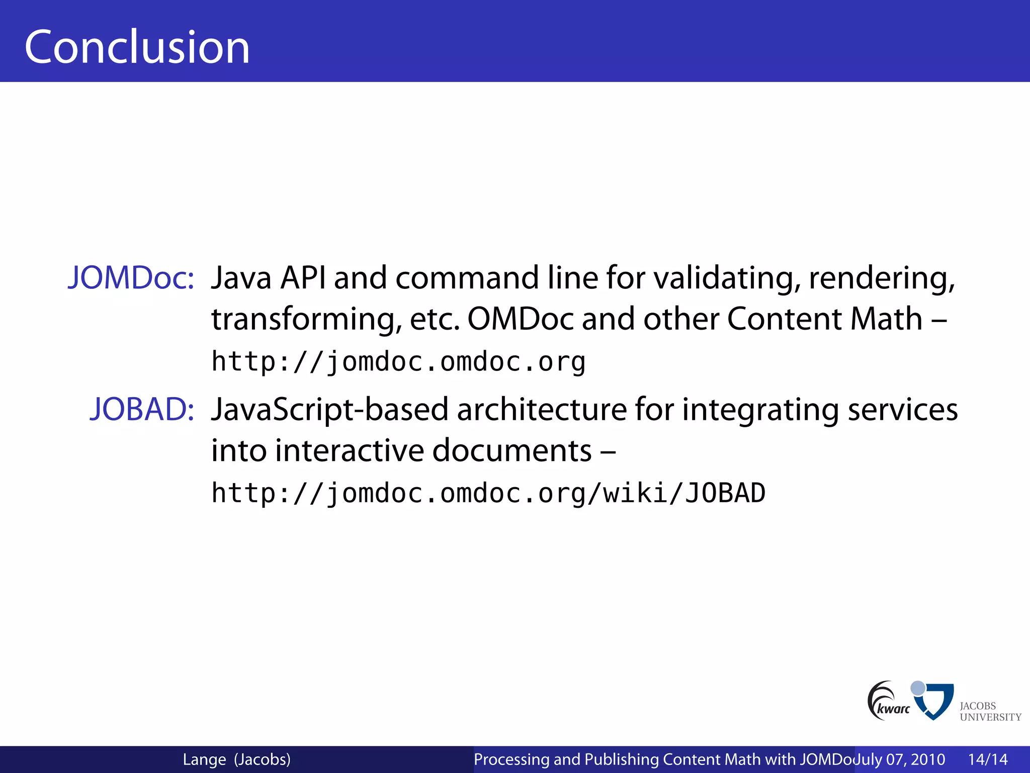Conclusion



 JOMDoc: Java API and command line for validating, rendering,
         transforming, etc. OMDoc and other Content Math –
           http://jomdoc.omdoc.org
  JOBAD: JavaScript-based architecture for integrating services
         into interactive documents –
           http://jomdoc.omdoc.org/wiki/JOBAD




        Lange (Jacobs)      Processing and Publishing Content Math with JOMDoc and JOBAD
                                                                             July 07, 2010   14/14
 