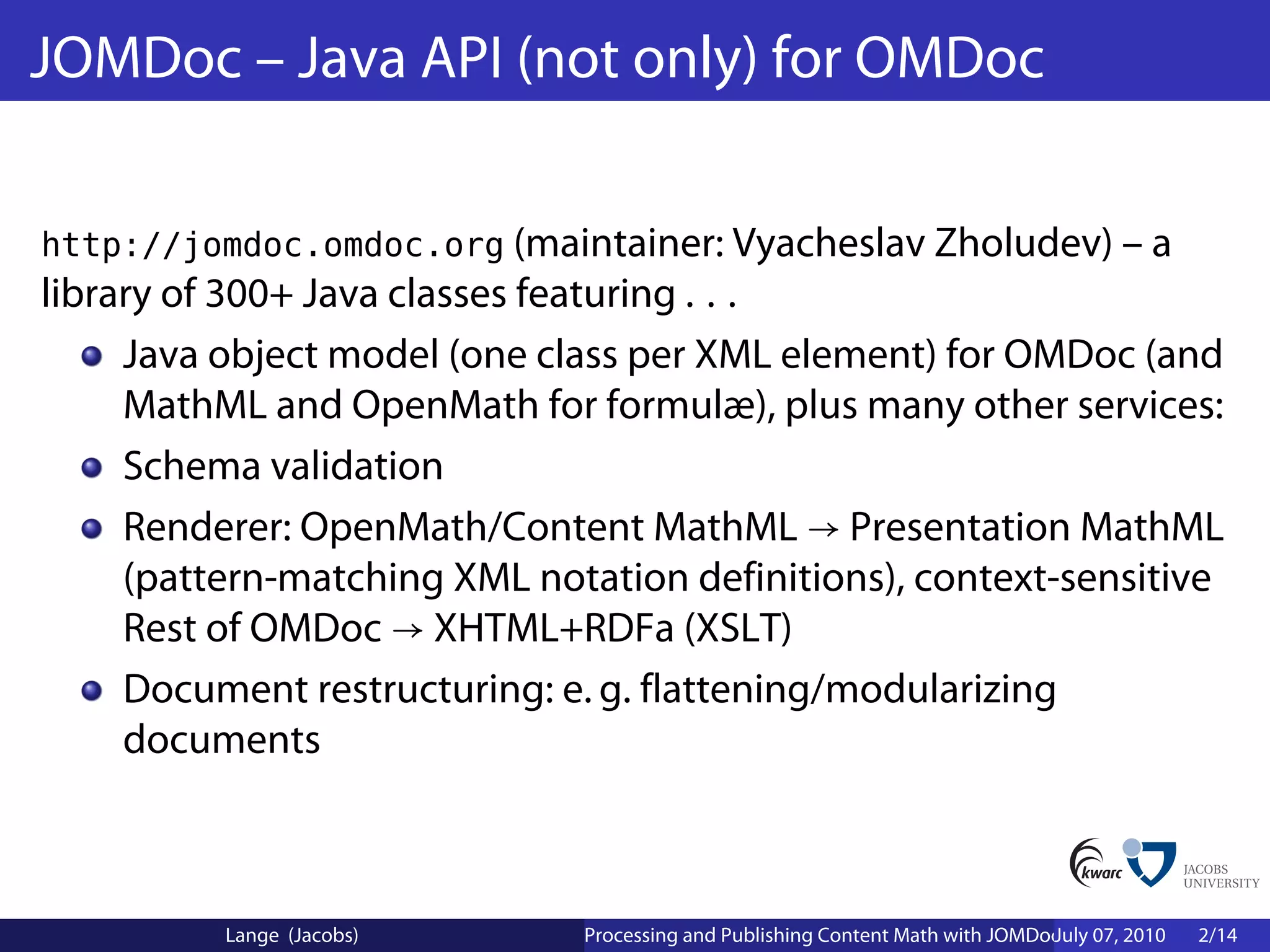 JOMDoc – Java API (not only) for OMDoc

http://jomdoc.omdoc.org (maintainer: Vyacheslav Zholudev) – a
library of 300+ Java classes featuring . . .
     Java object model (one class per XML element) for OMDoc (and
     MathML and OpenMath for formulæ), plus many other services:
     Schema validation
     Renderer: OpenMath/Content MathML → Presentation MathML
     (pattern-matching XML notation definitions), context-sensitive
     Rest of OMDoc → XHTML+RDFa (XSLT)
     Document restructuring: e. g. flattening/modularizing
     documents



          Lange (Jacobs)      Processing and Publishing Content Math with JOMDoc and JOBAD
                                                                               July 07, 2010   2/14
 