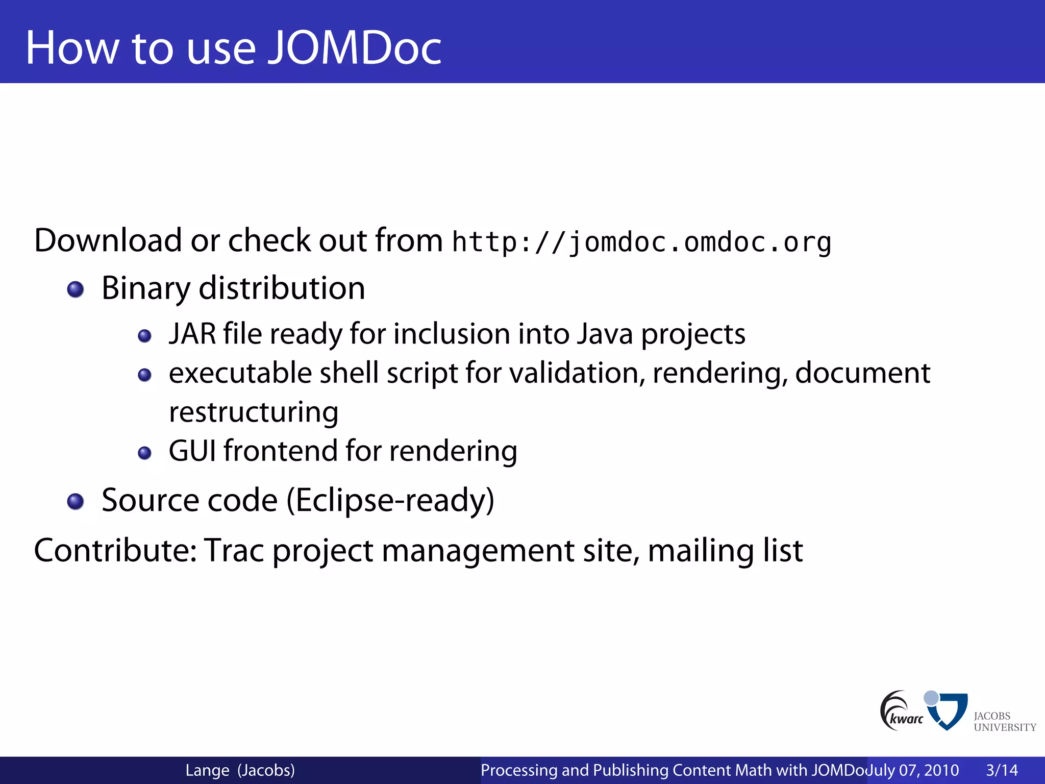How to use JOMDoc


Download or check out from http://jomdoc.omdoc.org
   Binary distribution
         JAR file ready for inclusion into Java projects
         executable shell script for validation, rendering, document
         restructuring
         GUI frontend for rendering
    Source code (Eclipse-ready)
Contribute: Trac project management site, mailing list




          Lange (Jacobs)         Processing and Publishing Content Math with JOMDoc and JOBAD
                                                                                  July 07, 2010   3/14
 