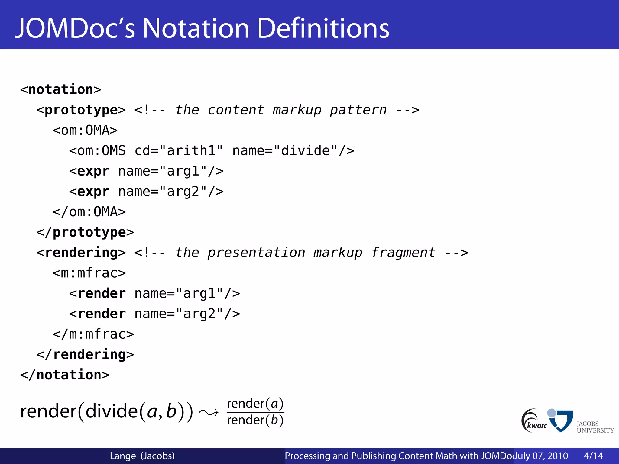 JOMDoc’s Notation Definitions
<notation>
  <prototype> <!-- the content markup pattern -->
    <om:OMA>
      <om:OMS cd="arith1" name="divide"/>
      <expr name="arg1"/>
      <expr name="arg2"/>
    </om:OMA>
  </prototype>
  <rendering> <!-- the presentation markup fragment -->
    <m:mfrac>
      <render name="arg1"/>
      <render name="arg2"/>
    </m:mfrac>
  </rendering>
</notation>

                               render(a)
render(divide(a, b))           render(b)

              Lange (Jacobs)               Processing and Publishing Content Math with JOMDoc and JOBAD
                                                                                            July 07, 2010   4/14
 