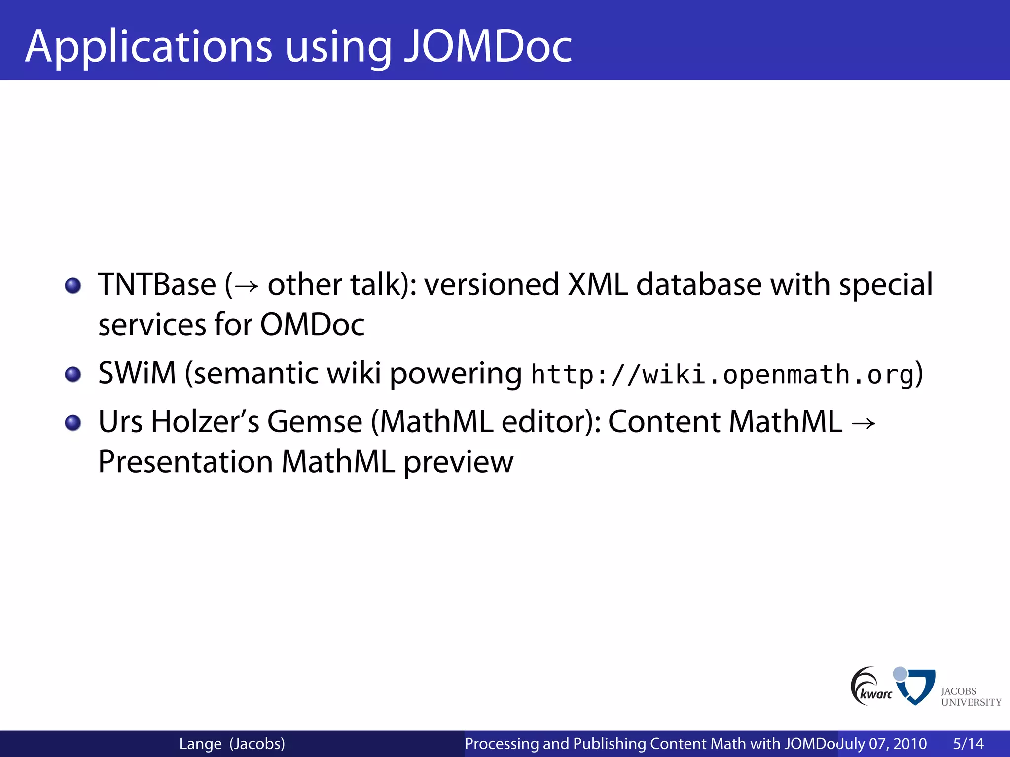Applications using JOMDoc



   TNTBase (→ other talk): versioned XML database with special
   services for OMDoc
   SWiM (semantic wiki powering http://wiki.openmath.org)
   Urs Holzer’s Gemse (MathML editor): Content MathML →
   Presentation MathML preview




        Lange (Jacobs)      Processing and Publishing Content Math with JOMDoc and JOBAD
                                                                             July 07, 2010   5/14
 