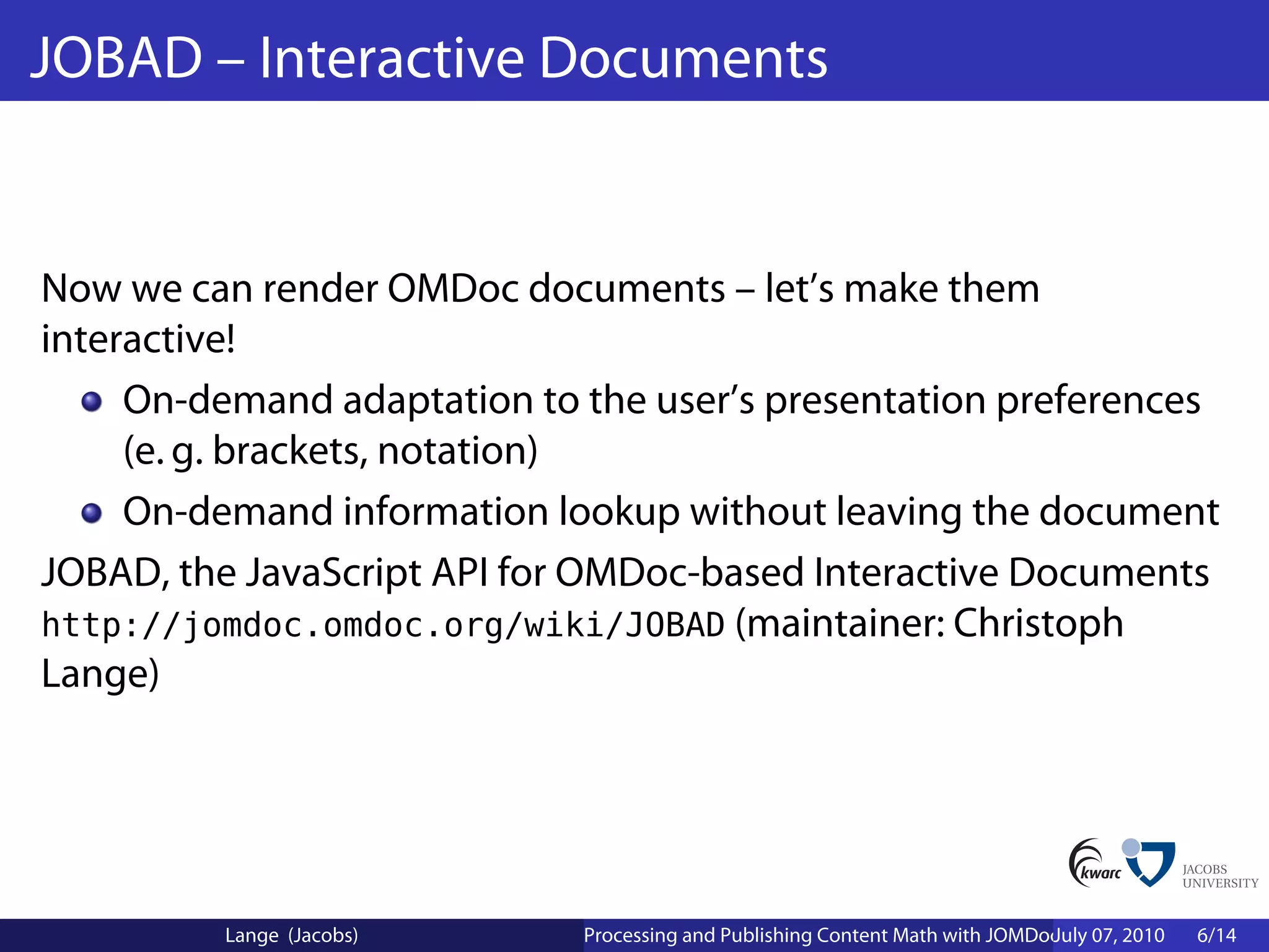 JOBAD – Interactive Documents


Now we can render OMDoc documents – let’s make them
interactive!
     On-demand adaptation to the user’s presentation preferences
     (e. g. brackets, notation)
     On-demand information lookup without leaving the document
JOBAD, the JavaScript API for OMDoc-based Interactive Documents
http://jomdoc.omdoc.org/wiki/JOBAD (maintainer: Christoph
Lange)




          Lange (Jacobs)     Processing and Publishing Content Math with JOMDoc and JOBAD
                                                                              July 07, 2010   6/14
 