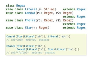 class Regex
case class Literal(s: String)    extends       Regex
case class Concat(r1: Regex, r2: Regex)
                                 extends       Regex
case class Choice(r1: Regex, r2: Regex)
                                 extends       Regex
case class Star(r: Regex)        extends       Regex

Concat(Star(Literal("ab")), Literal("abc"))
// (ab*)abc matches abababc

Choice(Star(Literal("ab")),
       Concat(Literal("a"), Star(Literal("ba"))))
// (ab)*|a(ba)* matches abababa
 
