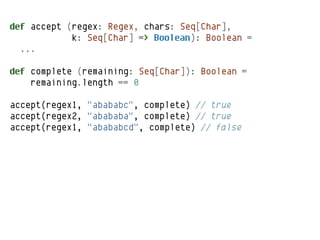 def accept (regex: Regex, chars: Seq[Char],
            k: Seq[Char] => Boolean): Boolean =
  ...

def complete (remaining: Seq[Char]): Boolean =
    remaining.length == 0

accept(regex1, "abababc", complete) // true
accept(regex2, "abababa", complete) // true
accept(regex1, "abababcd", complete) // false
 