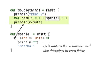 def doSomething1 = reset {
  println("Ready?")
  val result = 1 + special * 3
  println(result)
}

def special = shift {
  k: (Int => Unit) =>
    println(99)
    "Gotcha!"     shift captures the continuation and
}                 then determines its own future.
 