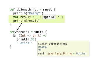 def doSomething1 = reset {
  println("Ready?")
  val result = 1 + special * 3
  println(result)
}

def special = shift {
  k: (Int => Unit) =>
    println(99)
    "Gotcha!"     shift doSomething1
                scala> captures the continuation and
}               Ready?determines its own future.
                  then
                   99
                   res0: java.lang.String = Gotcha!
 