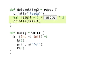 def doSomething2 = reset {
  println("Ready?")
  val result = 1 + wacky * 3
  println(result)
}

def wacky = shift {
  k: (Int => Unit) =>
    k(2)
    println("Yo!")
    k(3)
}
 