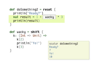 def doSomething2 = reset {
  println("Ready?")
  val result = 1 + wacky * 3
  println(result)
}

def wacky = shift {
  k: (Int => Unit) =>
    k(2)
    println("Yo!")    scala> doSomething2
    k(3)              Ready?
}                     7
                       Yo!
                       10
 