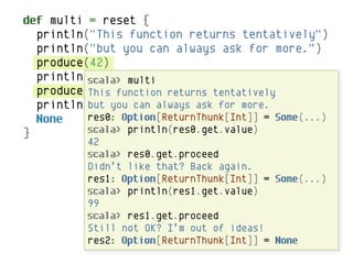 def multi = reset {
  println("This function returns tentatively")
  println("but you can always ask for more.")
  produce(42)
  println("Didn't like that? Back again.")
          scala> multi
  produce(99) function returns tentatively
          This
  println("Still can alwaysI'm out more.
          but you not OK? ask for of ideas!")
  None    res0: Option[ReturnThunk[Int]] = Some(...)
}         scala> println(res0.get.value)
          42
          scala> res0.get.proceed
          Didn’t like that? Back again.
          res1: Option[ReturnThunk[Int]] = Some(...)
          scala> println(res1.get.value)
          99
          scala> res1.get.proceed
          Still not OK? I’m out of ideas!
          res2: Option[ReturnThunk[Int]] = None
 