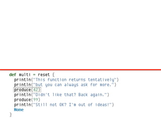 def multi = reset {
  println("This function returns tentatively")
  println("but you can always ask for more.")
  produce(42)
  println("Didn't like that? Back again.")
  produce(99)
  println("Still not OK? I'm out of ideas!")
  None
}
 