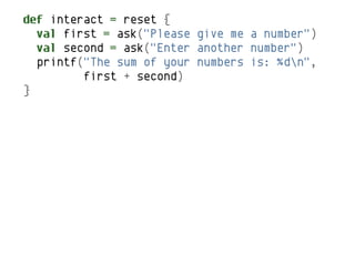 def interact = reset {
  val first = ask("Please give me a number")
  val second = ask("Enter another number")
  printf("The sum of your numbers is: %dn",
         first + second)
}
 