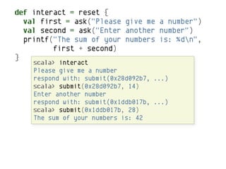 def interact = reset {
  val first = ask("Please give me a number")
  val second = ask("Enter another number")
  printf("The sum of your numbers is: %dn",
         first + second)
}
    scala> interact
    Please give me a number
    respond with: submit(0x28d092b7, ...)
    scala> submit(0x28d092b7, 14)
    Enter another number
    respond with: submit(0x1ddb017b, ...)
    scala> submit(0x1ddb017b, 28)
    The sum of your numbers is: 42
 