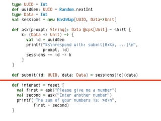 type UUID = Int
def uuidGen: UUID = Random.nextInt
type Data = Int
val sessions = new HashMap[UUID, Data=>Unit]

def ask(prompt: String): Data @cps[Unit] = shift {
    k: (Data => Unit) => {
      val id = uuidGen
      printf("%snrespond with: submit(0x%x, ...)n",
             prompt, id)
      sessions += id -> k
    }
}

def submit(id: UUID, data: Data) = sessions(id)(data)

def interact = reset {
  val first = ask("Please give me a number")
  val second = ask("Enter another number")
  printf("The sum of your numbers is: %dn",
         first + second)
}
 