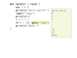 def harmful = reset {
    var i = 0
    println("Hello world!")   Hello world!
    label("loop")             0
    println(i)                1
    i = i + 1                 2
                              .
    if(i < 20) goto("loop")   .
    println("Done.")          .
}                             18
                              19
                              Done.
 