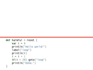 def harmful = reset {
    var i = 0
    println("Hello world!")
    label("loop")
    println(i)
    i = i + 1
    if(i < 20) goto("loop")
    println("Done.")
}
 