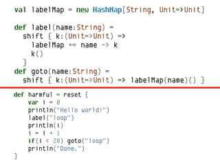val labelMap = new HashMap[String, Unit=>Unit]

def label(name:String) =
  shift { k:(Unit=>Unit) =>
    labelMap += name -> k
    k()
  }
def goto(name:String) =
  shift { k:(Unit=>Unit) => labelMap(name)() }
def harmful = reset {
    var i = 0
    println("Hello world!")
    label("loop")
    println(i)
    i = i + 1
    if(i < 20) goto("loop")
    println("Done.")
}
 