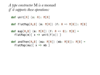 A type constructor M is a monad
if it supports these operations:
 def unit[A] (x: A): M[A]

 def flatMap[A,B] (m: M[A]) (f: A => M[B]): M[B]

 def map[A,B] (m: M[A]) (f: A => B): M[B] =
   flatMap(m){ x => unit(f(x)) }

 def andThen[A,B] (ma: M[A]) (mb: M[B]): M[B] =
   flatMap(ma){ x => mb }
 