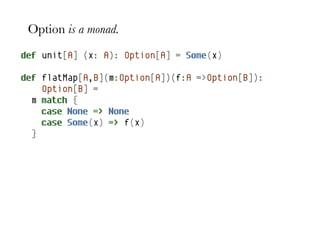 Option is a monad.
def unit[A] (x: A): Option[A] = Some(x)

def flatMap[A,B](m:Option[A])(f:A =>Option[B]):
    Option[B] =
  m match {
    case None => None
    case Some(x) => f(x)
  }
 