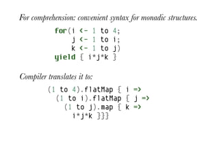 For comprehension: convenient syntax for monadic structures.
            for(i    <- 1 to   4;
                j    <- 1 to   i;
                k    <- 1 to   j)
            yield    { i*j*k   }

Compiler translates it to:
         (1 to 4).flatMap { i =>
           (1 to i).flatMap { j =>
             (1 to j).map { k =>
               i*j*k }}}
 