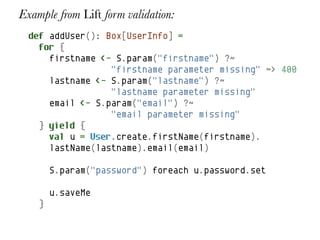 Example from Lift form validation:
  def addUser(): Box[UserInfo] =
    for {
      firstname <- S.param("firstname") ?~
                  "firstname parameter missing" ~> 400
      lastname <- S.param("lastname") ?~
                  "lastname parameter missing"
      email <- S.param("email") ?~
                  "email parameter missing"
    } yield {
      val u = User.create.firstName(firstname).
      lastName(lastname).email(email)

        S.param("password") foreach u.password.set

        u.saveMe
    }
 