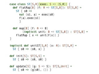 case class ST[S,A](exec: S => (S,A)) {
  def flatMap[B] (f: A => ST[S,B]): ST[S,B] =
    ST { s0 =>
      val (s1, a) = exec(s0)
      f(a).exec(s1)
      }

    def map[B] (f: A => B)
          (implicit unit: B => ST[S,B]) : ST[S,B] =
      flatMap { x => unit(f(x)) }
}

implicit def unitST[S,A] (x: A): ST[S,A] =
  ST { s0 => (s0, x) }

def init[S]: ST[S,S] =
  ST { s0 => (s0, s0) }

def update[S] (g: S => S): ST[S,Unit] =
  ST { s0 => (g(s0), ()) }
 