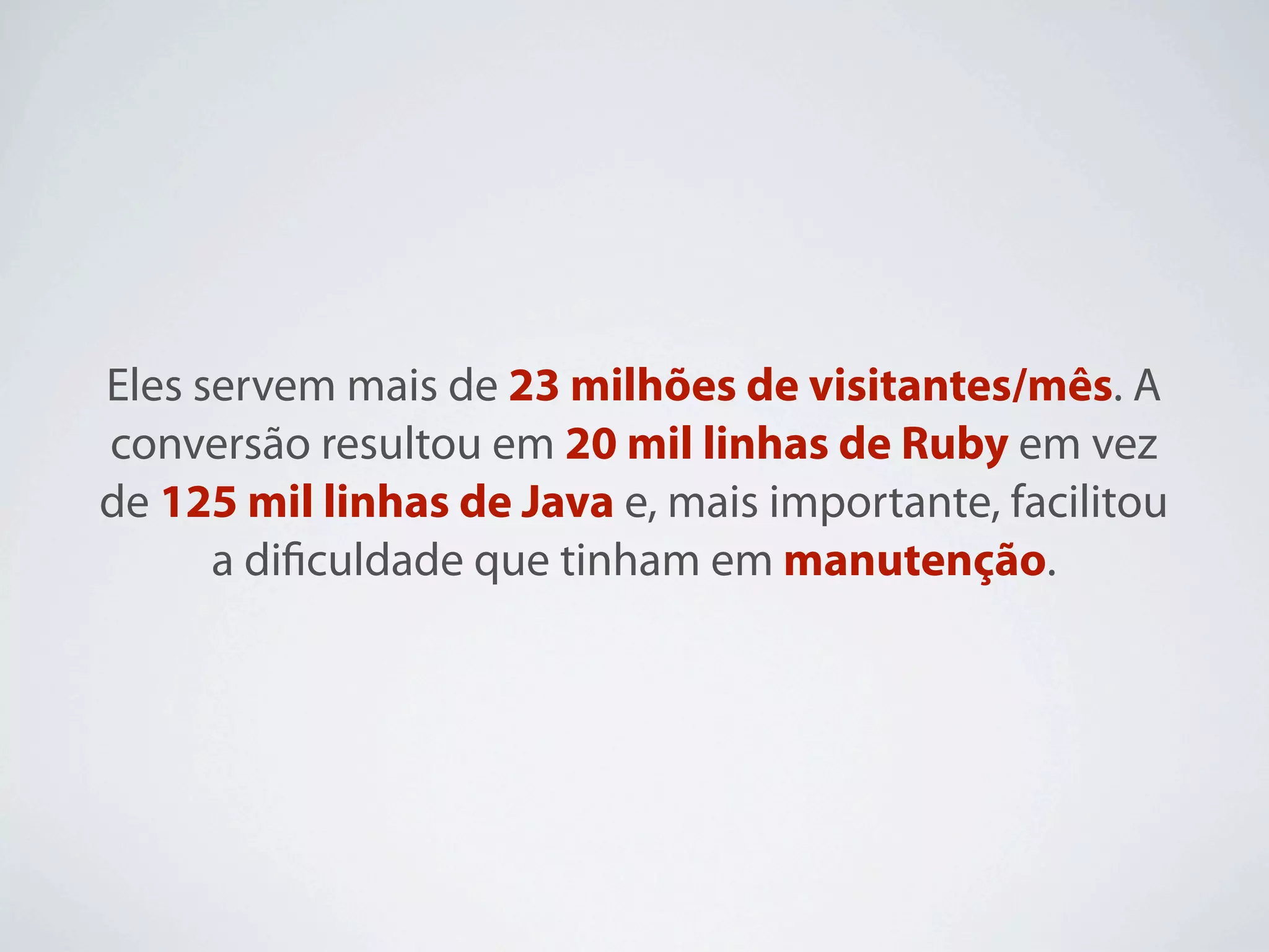 Eles servem mais de 23 milhões de visitantes/mês. A
conversão resultou em 20 mil linhas de Ruby em vez
de 125 mil linhas de Java e, mais importante, facilitou
      a diﬁculdade que tinham em manutenção.
 