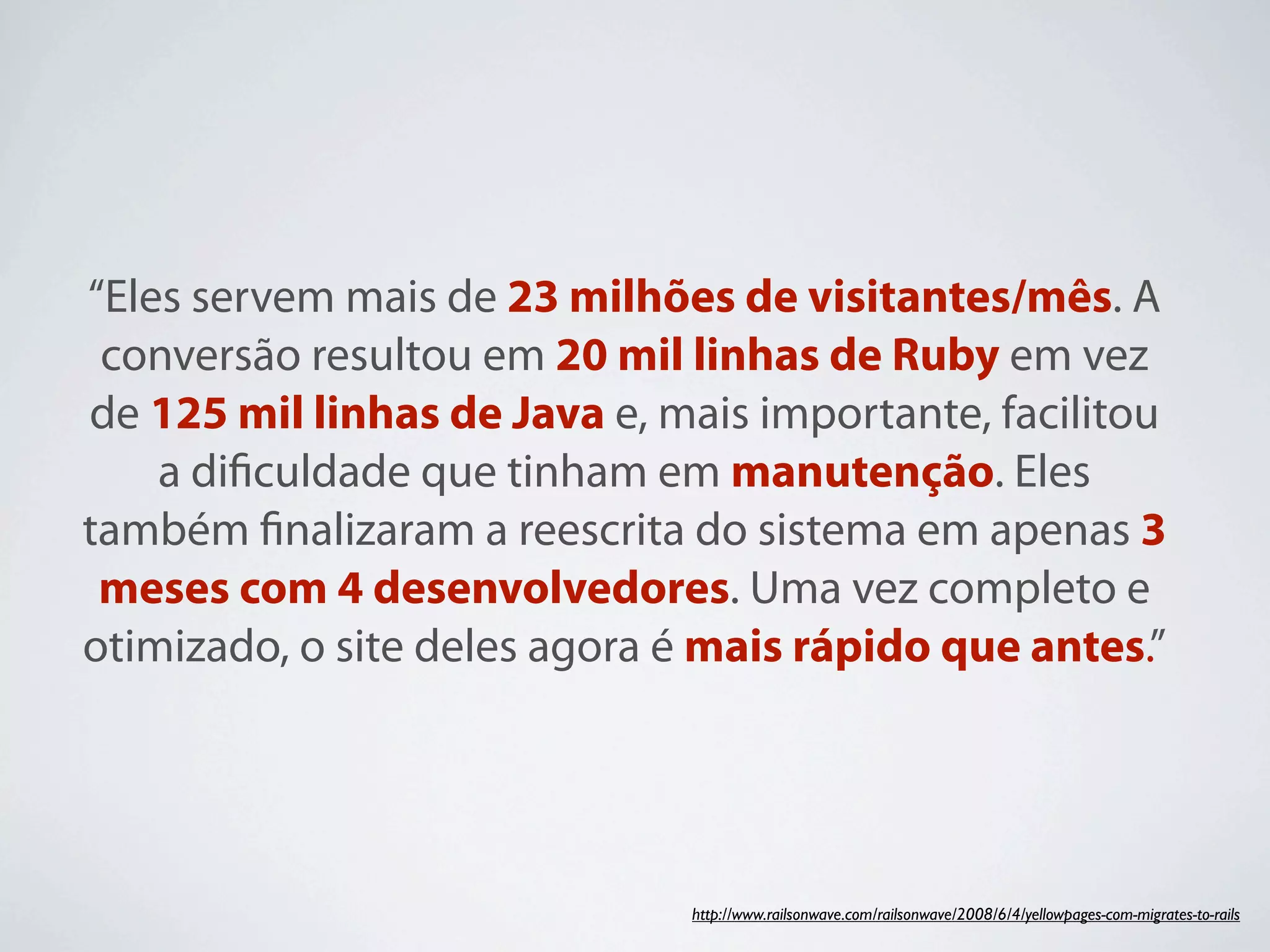 “Eles servem mais de 23 milhões de visitantes/mês. A
 conversão resultou em 20 mil linhas de Ruby em vez
de 125 mil linhas de Java e, mais importante, facilitou
    a diﬁculdade que tinham em manutenção. Eles
também ﬁnalizaram a reescrita do sistema em apenas 3
 meses com 4 desenvolvedores. Uma vez completo e
otimizado, o site deles agora é mais rápido que antes.”




                              http://www.railsonwave.com/railsonwave/2008/6/4/yellowpages-com-migrates-to-rails
 