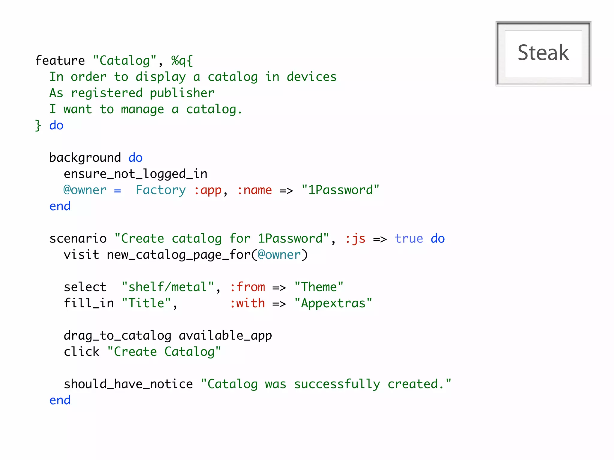 feature "Catalog", %q{                                       Steak
  In order to display a catalog in devices
  As registered publisher
  I want to manage a catalog.
} do

  background do
    ensure_not_logged_in
    @owner = Factory :app, :name => "1Password"
  end

  scenario "Create catalog for 1Password", :js => true do
    visit new_catalog_page_for(@owner)

    select "shelf/metal", :from => "Theme"
    fill_in "Title",      :with => "Appextras"

    drag_to_catalog available_app
    click "Create Catalog"

    should_have_notice "Catalog was successfully created."
  end
 