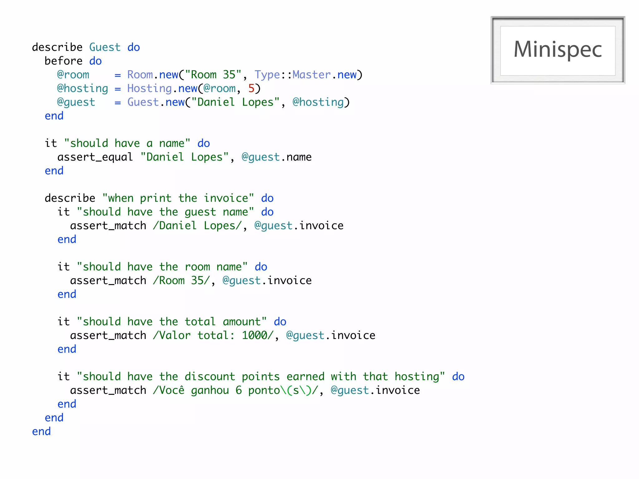 describe Guest
  before do
                 do
                                                                       Minispec
    @room    =   Room.new("Room 35", Type::Master.new)
    @hosting =   Hosting.new(@room, 5)
    @guest   =   Guest.new("Daniel Lopes", @hosting)
  end

  it "should have a name" do
    assert_equal "Daniel Lopes", @guest.name
  end

  describe "when print the invoice" do
    it "should have the guest name" do
      assert_match /Daniel Lopes/, @guest.invoice
    end

    it "should have the room name" do
      assert_match /Room 35/, @guest.invoice
    end

    it "should have the total amount" do
      assert_match /Valor total: 1000/, @guest.invoice
    end

    it "should have the discount points earned with that hosting" do
      assert_match /Você ganhou 6 ponto(s)/, @guest.invoice
    end
  end
end
 