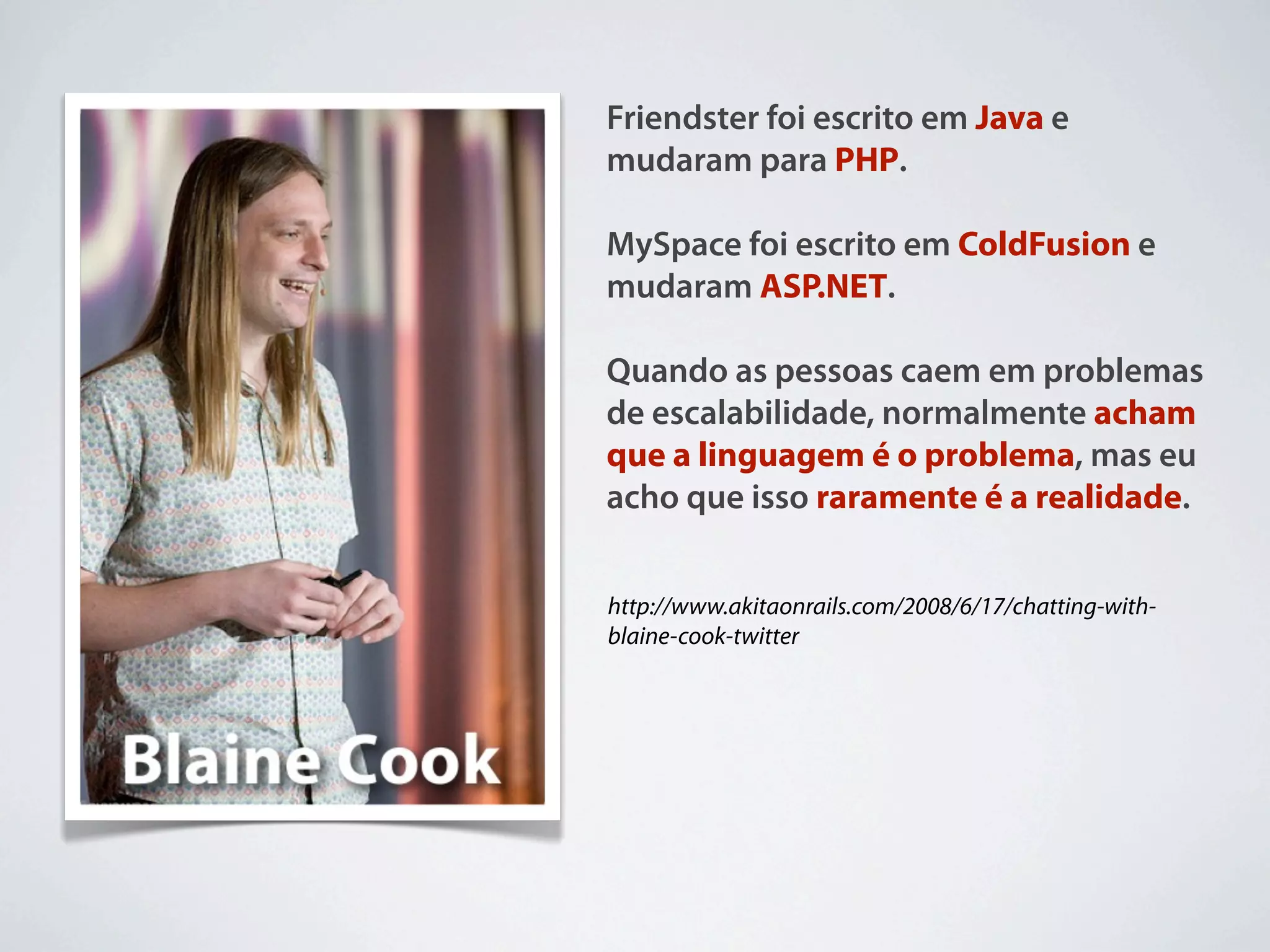 Friendster foi escrito em Java e
mudaram para PHP.

MySpace foi escrito em ColdFusion e
mudaram ASP.NET.

Quando as pessoas caem em problemas
de escalabilidade, normalmente acham
que a linguagem é o problema, mas eu
acho que isso raramente é a realidade.


http://www.akitaonrails.com/2008/6/17/chatting-with-
blaine-cook-twitter
 