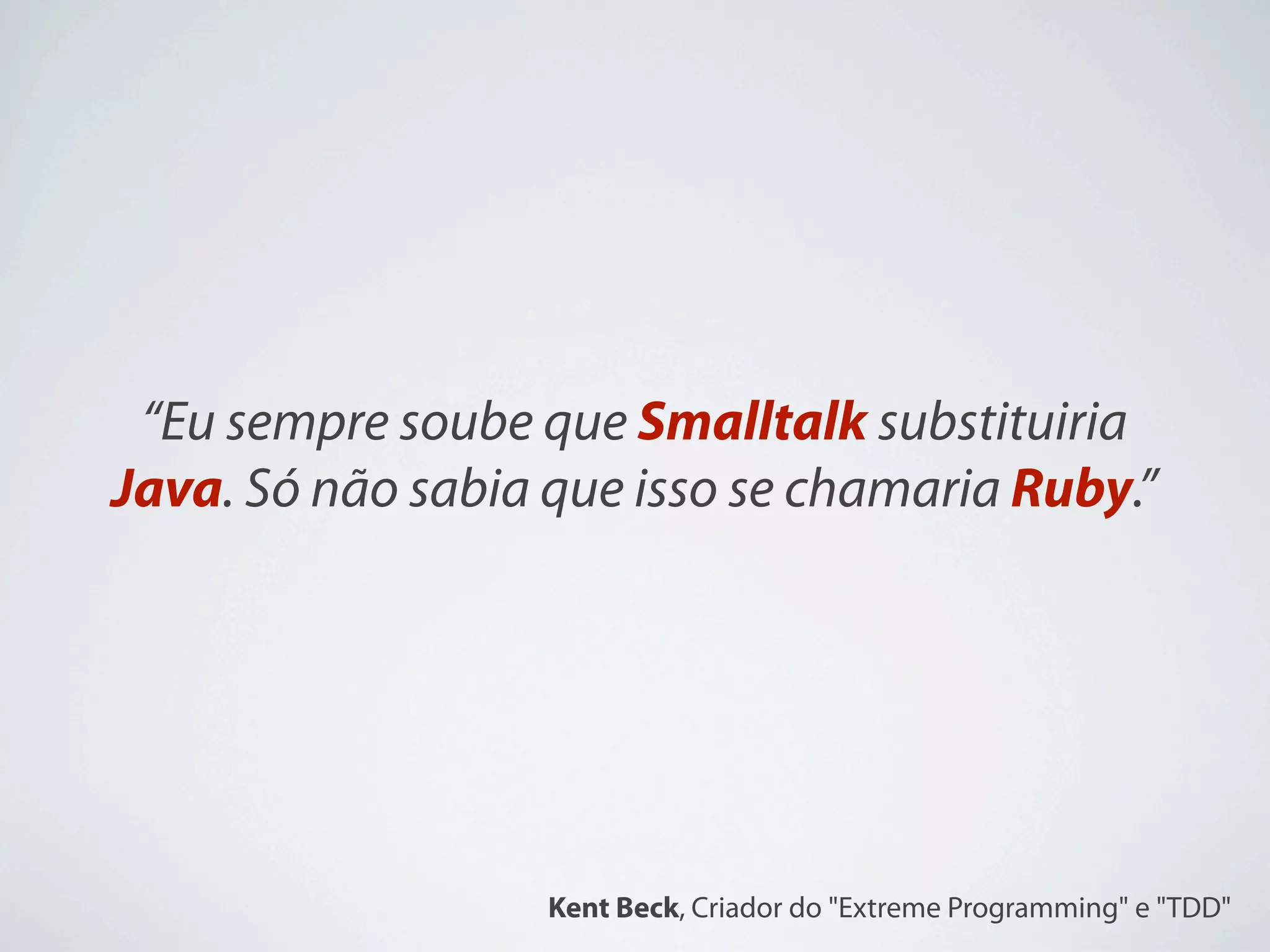 “Eu sempre soube que Smalltalk substituiria
Java. Só não sabia que isso se chamaria Ruby.”




                   Kent Beck, Criador do "Extreme Programming" e "TDD"
 