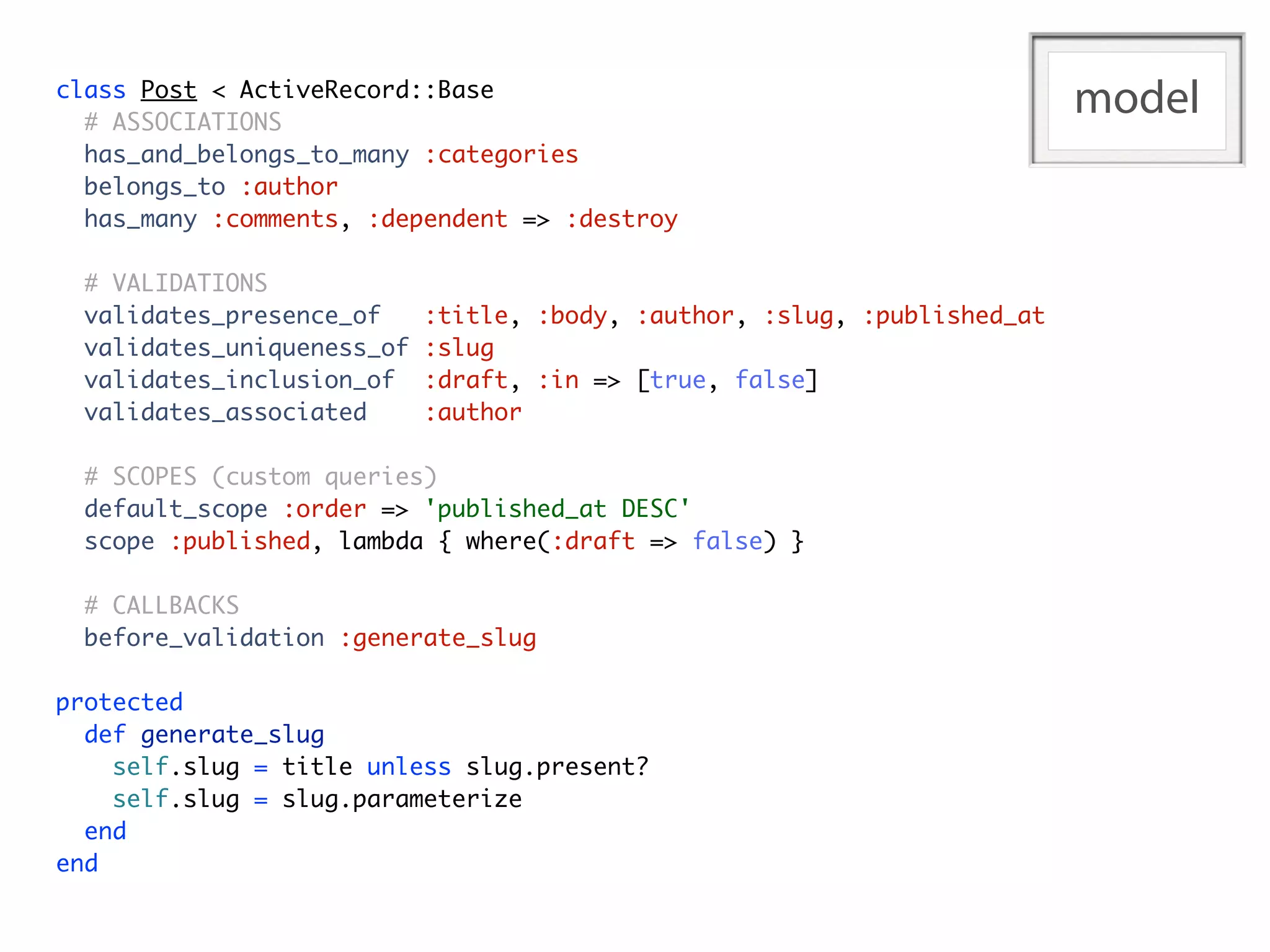 class Post < ActiveRecord::Base
  # ASSOCIATIONS
                                                                           model
  has_and_belongs_to_many :categories
  belongs_to :author
  has_many :comments, :dependent => :destroy

  # VALIDATIONS
  validates_presence_of     :title, :body, :author, :slug, :published_at
  validates_uniqueness_of   :slug
  validates_inclusion_of    :draft, :in => [true, false]
  validates_associated      :author

  # SCOPES (custom queries)
  default_scope :order => 'published_at DESC'
  scope :published, lambda { where(:draft => false) }

  # CALLBACKS
  before_validation :generate_slug

protected
  def generate_slug
    self.slug = title unless slug.present?
    self.slug = slug.parameterize
  end
end
 