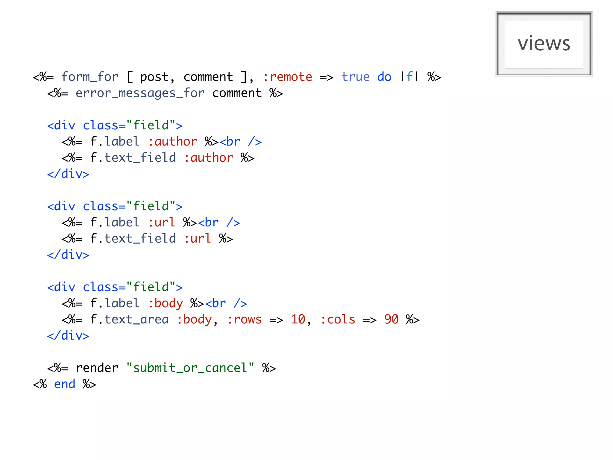 views
<%= form_for [ post, comment ], :remote => true do |f| %>
  <%= error_messages_for comment %>

  <div class="field">
    <%= f.label :author %><br />
    <%= f.text_field :author %>
  </div>

  <div class="field">
    <%= f.label :url %><br />
    <%= f.text_field :url %>
  </div>

  <div class="field">
    <%= f.label :body %><br />
    <%= f.text_area :body, :rows => 10, :cols => 90 %>
  </div>

  <%= render "submit_or_cancel" %>
<% end %>
 
