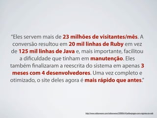 “Eles servem mais de 23 milhões de visitantes/mês. A
 conversão resultou em 20 mil linhas de Ruby em vez
de 125 mil linhas de Java e, mais importante, facilitou
    a diﬁculdade que tinham em manutenção. Eles
também ﬁnalizaram a reescrita do sistema em apenas 3
 meses com 4 desenvolvedores. Uma vez completo e
otimizado, o site deles agora é mais rápido que antes.”




                              http://www.railsonwave.com/railsonwave/2008/6/4/yellowpages-com-migrates-to-rails
 