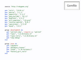 source 'http://rubygems.org'                    Gemﬁle
gem   'rails', '3.0.0.rc'
gem   'devise', '1.1.1'
gem   'paperclip', '2.3.3'
gem   'menu_builder', '0.3.3'
gem   'RedCloth', '4.2.3'
gem   'will_paginate', '3.0.pre2'
gem   'reverse_captcha', '0.0.1'
gem   'capistrano', '2.5.19'
gem   'mysql', '2.8.1'

group   :development do
  gem   'sqlite3-ruby', :require => 'sqlite3'
  gem   "rspec", ">=2.0.0.beta.11"
  gem   "rspec-rails", ">=2.0.0.beta.11"
  gem   "ruby-debug"
end

group   :test do
  gem   'capybara'
  gem   'database_cleaner'
  gem   'steak', '>= 0.4.0.beta.1'
  gem   'factory_girl_rails'
end
 