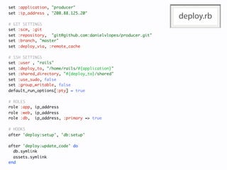 set :application, "producer"
set :ip_address , "208.88.125.20"
                                                              deploy.rb
# GIT SETTINGS
set :scm, :git
set :repository, "git@github.com:danielvlopes/producer.git"
set :branch, "master"
set :deploy_via, :remote_cache

# SSH SETTINGS
set :user , "rails"
set :deploy_to, "/home/rails/#{application}"
set :shared_directory, "#{deploy_to}/shared"
set :use_sudo, false
set :group_writable, false
default_run_options[:pty] = true

# ROLES
role :app, ip_address
role :web, ip_address
role :db, ip_address, :primary => true

# HOOKS
after 'deploy:setup', 'db:setup'

after 'deploy:update_code' do
  db.symlink
  assets.symlink
end
 
