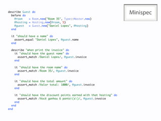 describe Guest
  before do
                 do
                                                                       Minispec
    @room    =   Room.new("Room 35", Type::Master.new)
    @hosting =   Hosting.new(@room, 5)
    @guest   =   Guest.new("Daniel Lopes", @hosting)
  end

  it "should have a name" do
    assert_equal "Daniel Lopes", @guest.name
  end

  describe "when print the invoice" do
    it "should have the guest name" do
      assert_match /Daniel Lopes/, @guest.invoice
    end

    it "should have the room name" do
      assert_match /Room 35/, @guest.invoice
    end

    it "should have the total amount" do
      assert_match /Valor total: 1000/, @guest.invoice
    end

    it "should have the discount points earned with that hosting" do
      assert_match /Você ganhou 6 ponto(s)/, @guest.invoice
    end
  end
end
 