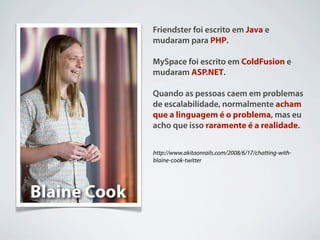 Friendster foi escrito em Java e
mudaram para PHP.

MySpace foi escrito em ColdFusion e
mudaram ASP.NET.

Quando as pessoas caem em problemas
de escalabilidade, normalmente acham
que a linguagem é o problema, mas eu
acho que isso raramente é a realidade.


http://www.akitaonrails.com/2008/6/17/chatting-with-
blaine-cook-twitter
 