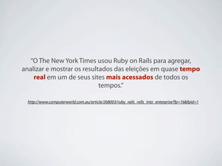 “O The New York Times usou Ruby on Rails para agregar,
analizar e mostrar os resultados das eleições em quase tempo
    real em um de seus sites mais acessados de todos os
                            tempos.”

  http://www.computerworld.com.au/article/268003/ruby_rails_rolls_into_enterprise?fp=16&fpid=1
 