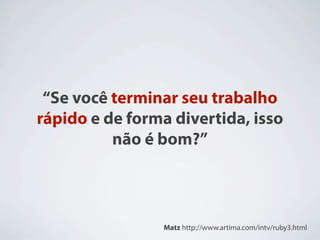 “Se você terminar seu trabalho
rápido e de forma divertida, isso
          não é bom?”



                 Matz http://www.artima.com/intv/ruby3.html
 