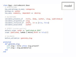 class Post < ActiveRecord::Base
  # ASSOCIATIONS
                                                                           model
  has_and_belongs_to_many :categories
  belongs_to :author
  has_many :comments, :dependent => :destroy

  # VALIDATIONS
  validates_presence_of     :title, :body, :author, :slug, :published_at
  validates_uniqueness_of   :slug
  validates_inclusion_of    :draft, :in => [true, false]
  validates_associated      :author

  # SCOPES (custom queries)
  default_scope :order => 'published_at DESC'
  scope :published, lambda { where(:draft => false) }

  # CALLBACKS
  before_validation :generate_slug

protected
  def generate_slug
    self.slug = title unless slug.present?
    self.slug = slug.parameterize
  end
end
 