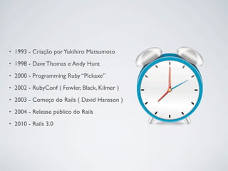 •   1993 - Criação por Yukihiro Matsumoto
•   1998 - Dave Thomas e Andy Hunt
•   2000 - Programming Ruby “Pickaxe”
•   2002 - RubyConf ( Fowler, Black, Kilmer )
•   2003 - Começo do Rails ( David Hansson )
•   2004 - Release público do Rails
•   2010 - Rails 3.0
 