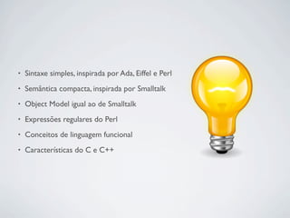 •   Sintaxe simples, inspirada por Ada, Eiffel e Perl
•   Semântica compacta, inspirada por Smalltalk
•   Object Model igual ao de Smalltalk
•   Expressões regulares do Perl
•   Conceitos de linguagem funcional
•   Características do C e C++
 